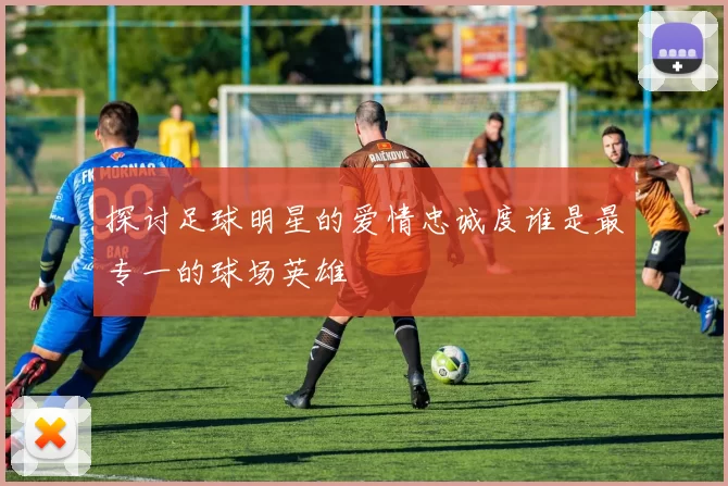 探讨足球明星的爱情忠诚度谁是最专一的球场英雄