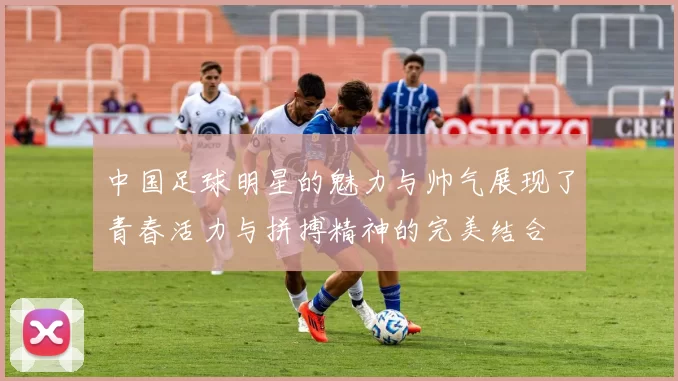 中国足球明星的魅力与帅气展现了青春活力与拼搏精神的完美结合
