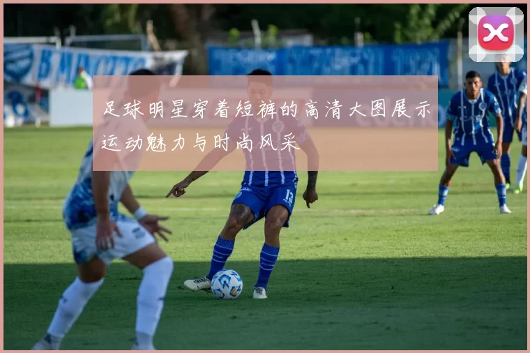 足球明星穿着短裤的高清大图展示运动魅力与时尚风采