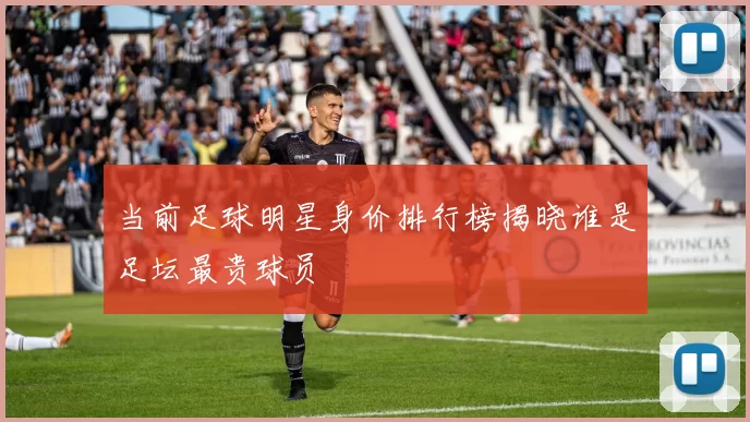 当前足球明星身价排行榜揭晓谁是足坛最贵球员