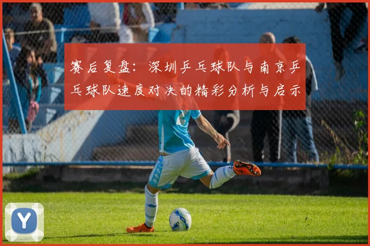 赛后复盘：深圳乒乓球队与南京乒乓球队速度对决的精彩分析与启示
