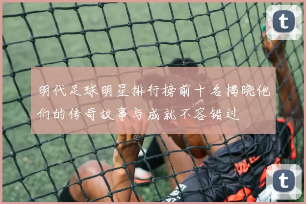 明代足球明星排行榜前十名揭晓他们的传奇故事与成就不容错过