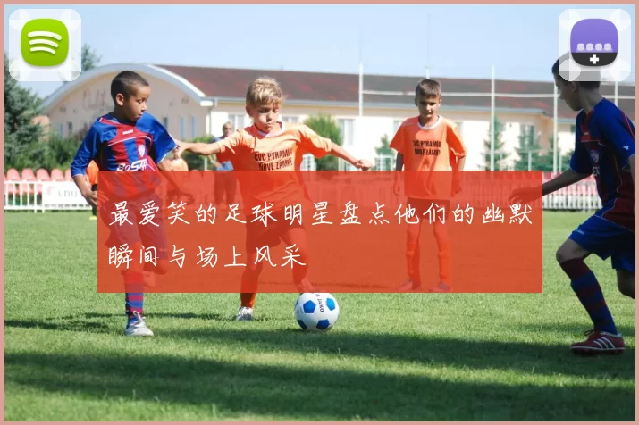 最爱笑的足球明星盘点他们的幽默瞬间与场上风采