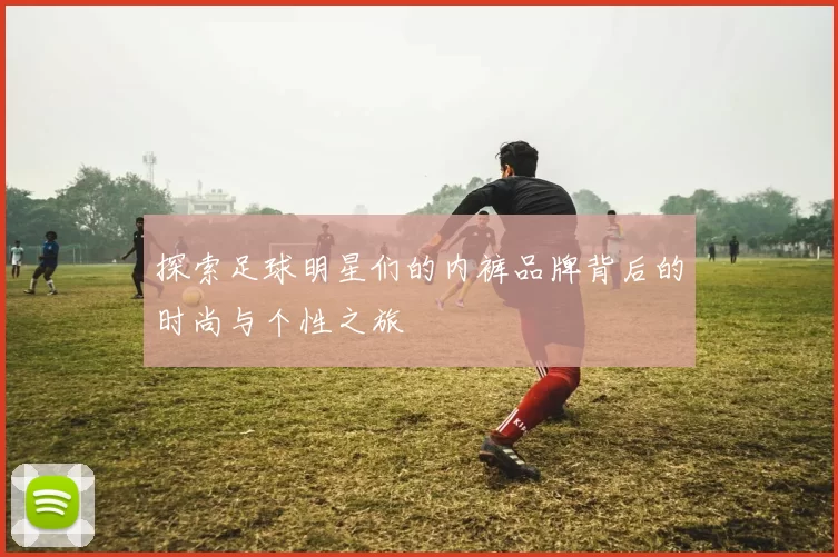 探索足球明星们的内裤品牌背后的时尚与个性之旅