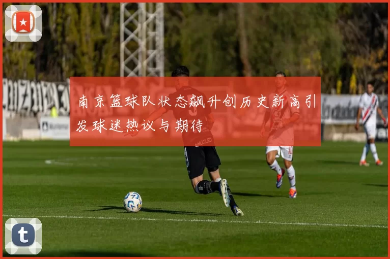 南京篮球队状态飙升创历史新高引发球迷热议与期待