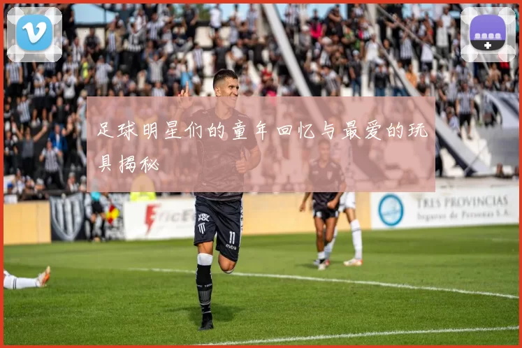 足球明星们的童年回忆与最爱的玩具揭秘