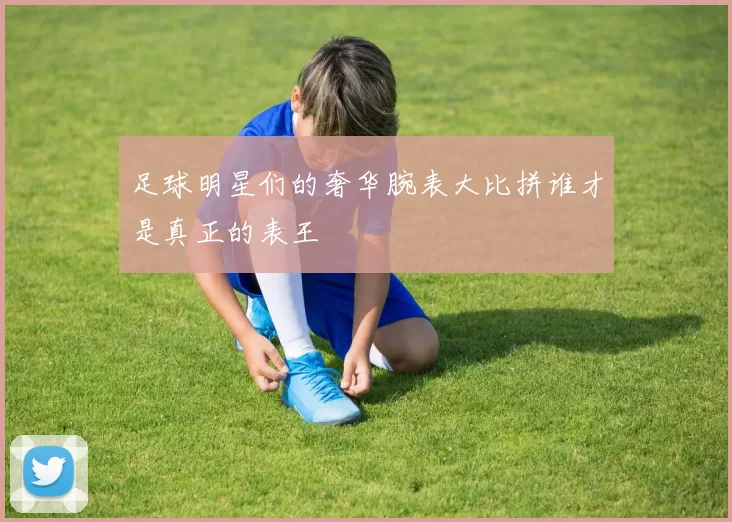 足球明星们的奢华腕表大比拼谁才是真正的表王