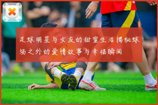 足球明星与女友的甜蜜生活揭秘球场之外的爱情故事与幸福瞬间