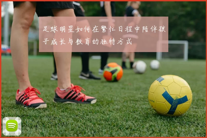 足球明星如何在繁忙日程中陪伴孩子成长与教育的独特方式