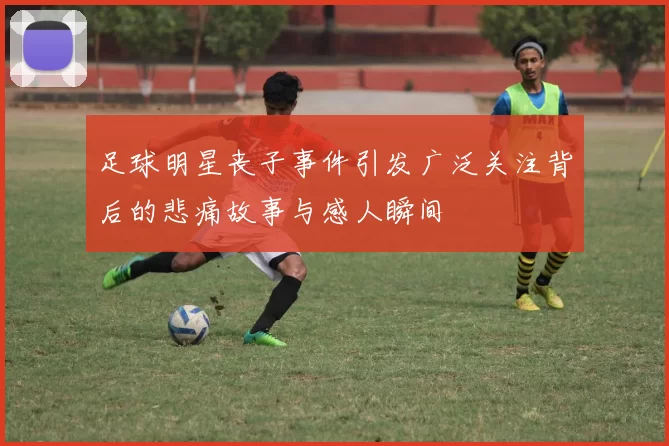 足球明星丧子事件引发广泛关注背后的悲痛故事与感人瞬间