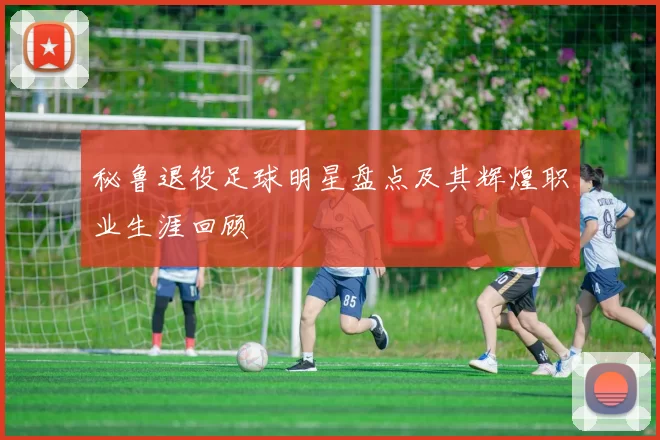 秘鲁退役足球明星盘点及其辉煌职业生涯回顾