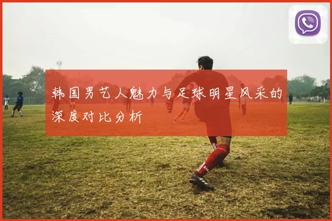 韩国男艺人魅力与足球明星风采的深度对比分析