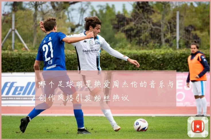 哪个足球明星热爱周杰伦的音乐与创作风格引发粉丝热议