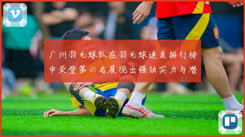 广州羽毛球队在羽毛球速度排行榜中荣登第六名展现出强劲实力与潜力