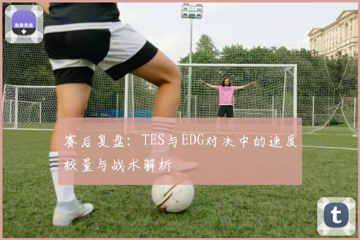赛后复盘：TES与EDG对决中的速度较量与战术解析