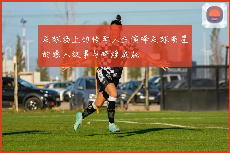 足球场上的传奇人生演绎足球明星的感人故事与辉煌成就