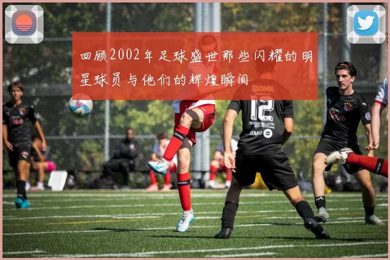 回顾2002年足球盛世那些闪耀的明星球员与他们的辉煌瞬间