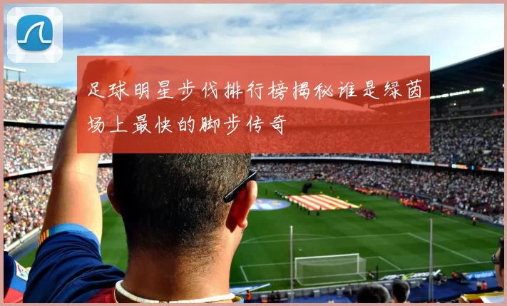 足球明星步伐排行榜揭秘谁是绿茵场上最快的脚步传奇