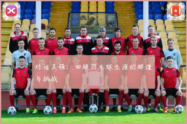 对话吴强：回顾羽毛球生涯的辉煌与挑战