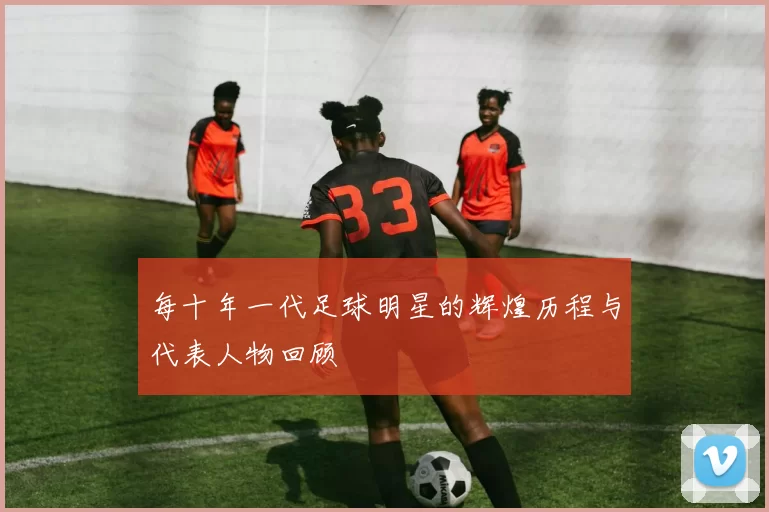 每十年一代足球明星的辉煌历程与代表人物回顾