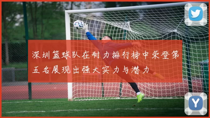 深圳篮球队在耐力排行榜中荣登第五名展现出强大实力与潜力