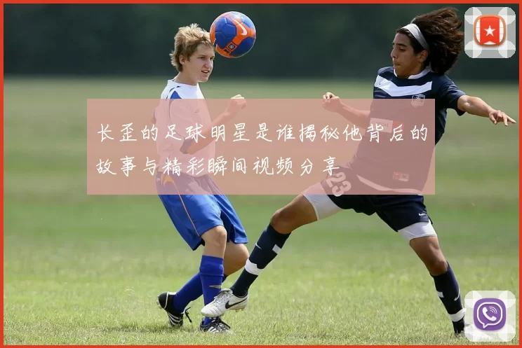 长歪的足球明星是谁揭秘他背后的故事与精彩瞬间视频分享