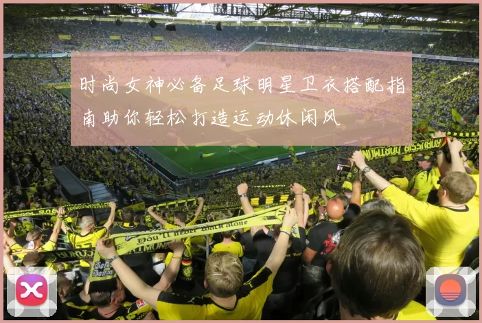 时尚女神必备足球明星卫衣搭配指南助你轻松打造运动休闲风