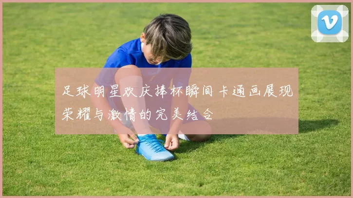 足球明星欢庆捧杯瞬间卡通画展现荣耀与激情的完美结合
