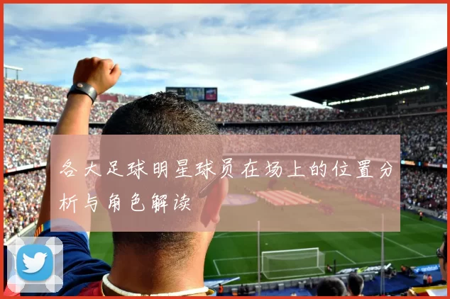 各大足球明星球员在场上的位置分析与角色解读