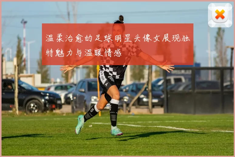 温柔治愈的足球明星头像女展现独特魅力与温暖情感