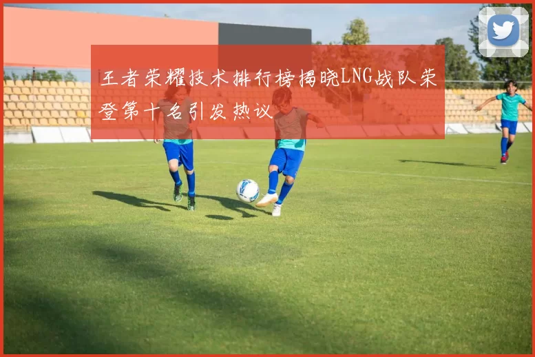 王者荣耀技术排行榜揭晓LNG战队荣登第十名引发热议