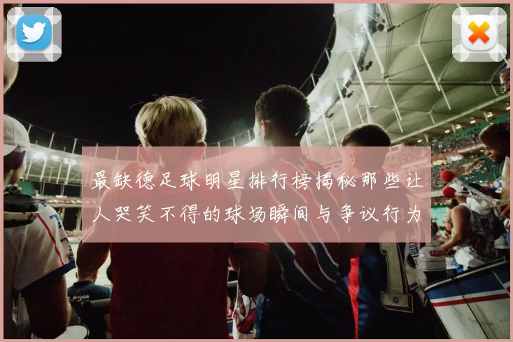 最缺德足球明星排行榜揭秘那些让人哭笑不得的球场瞬间与争议行为