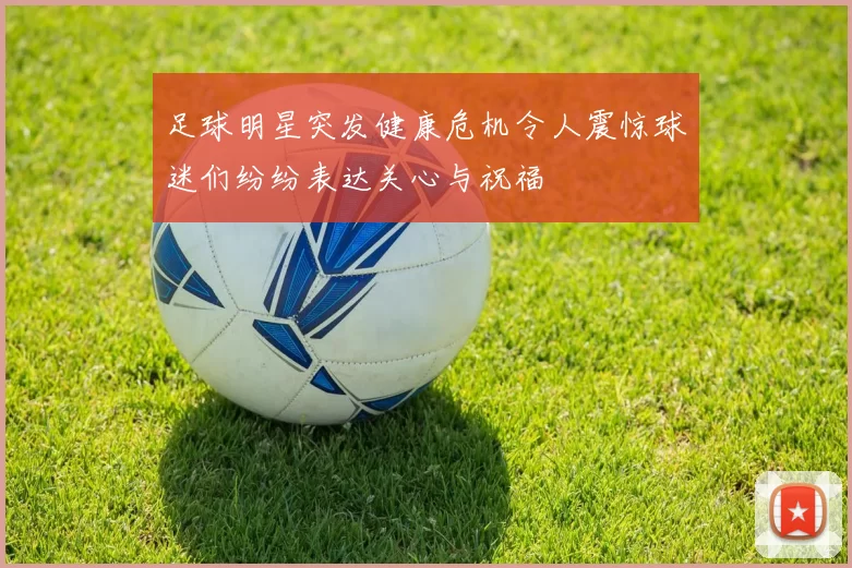 足球明星突发健康危机令人震惊球迷们纷纷表达关心与祝福