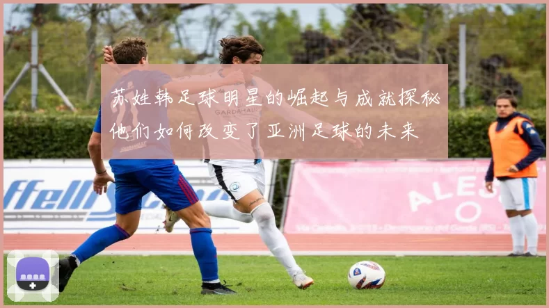 苏姓韩足球明星的崛起与成就探秘他们如何改变了亚洲足球的未来