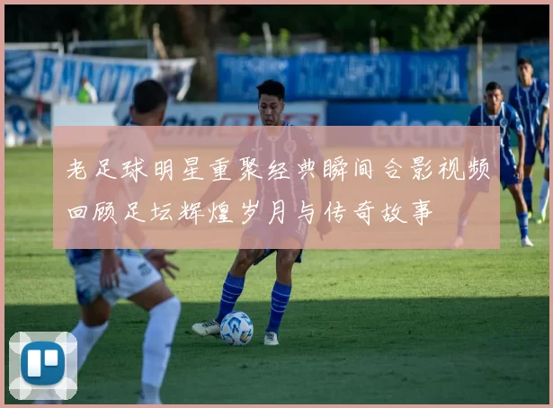 老足球明星重聚经典瞬间合影视频回顾足坛辉煌岁月与传奇故事