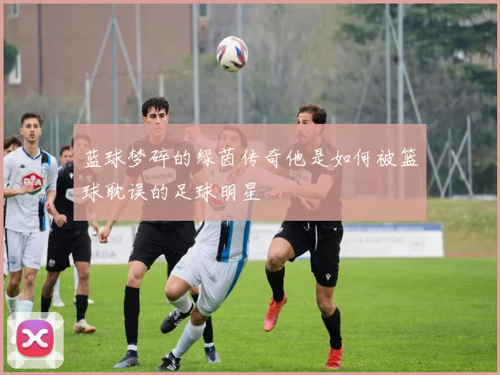 蓝球梦碎的绿茵传奇他是如何被篮球耽误的足球明星