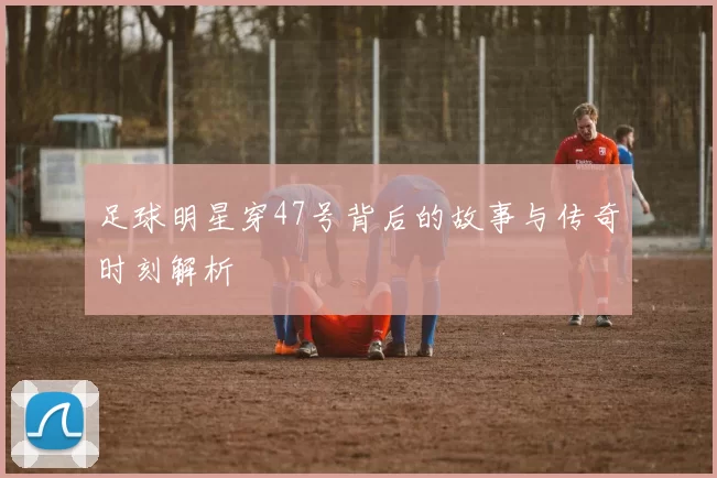 足球明星穿47号背后的故事与传奇时刻解析