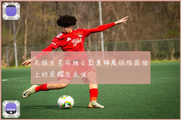 足球巨星同框合影集锦展现绿茵场上的荣耀与友谊