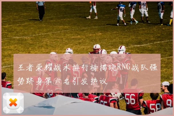 王者荣耀战术排行榜揭晓RNG战队强势跻身第六名引发热议