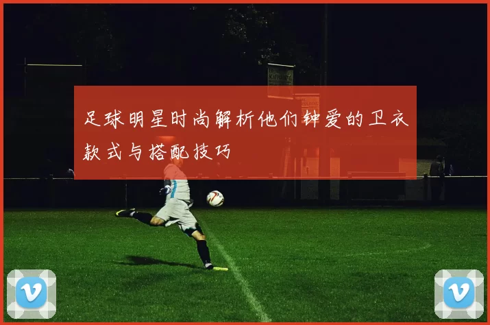 足球明星时尚解析他们钟爱的卫衣款式与搭配技巧
