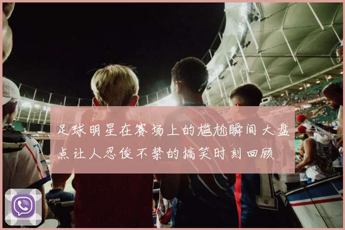 足球明星在赛场上的尴尬瞬间大盘点让人忍俊不禁的搞笑时刻回顾