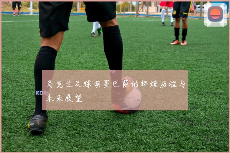 乌克兰足球明星巴萨的辉煌历程与未来展望