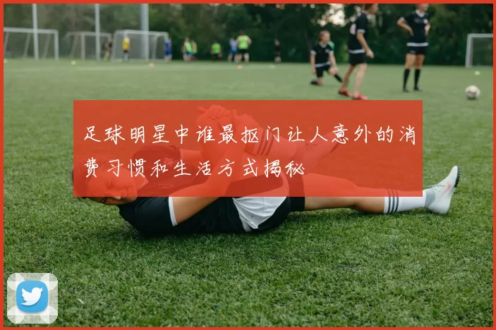 足球明星中谁最抠门让人意外的消费习惯和生活方式揭秘