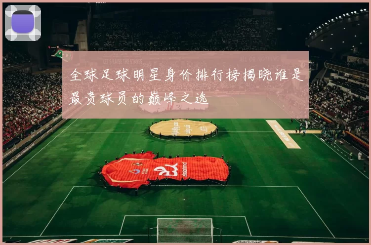 全球足球明星身价排行榜揭晓谁是最贵球员的巅峰之选