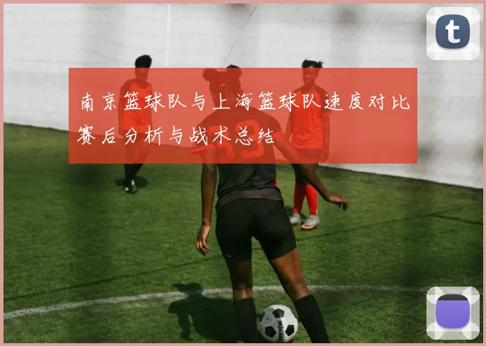 南京篮球队与上海篮球队速度对比赛后分析与战术总结