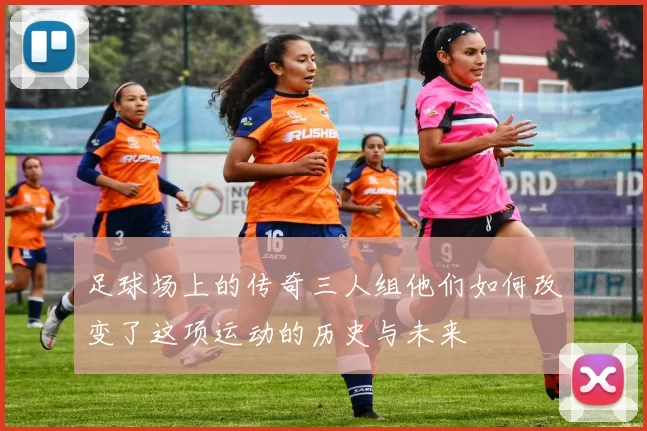 足球场上的传奇三人组他们如何改变了这项运动的历史与未来