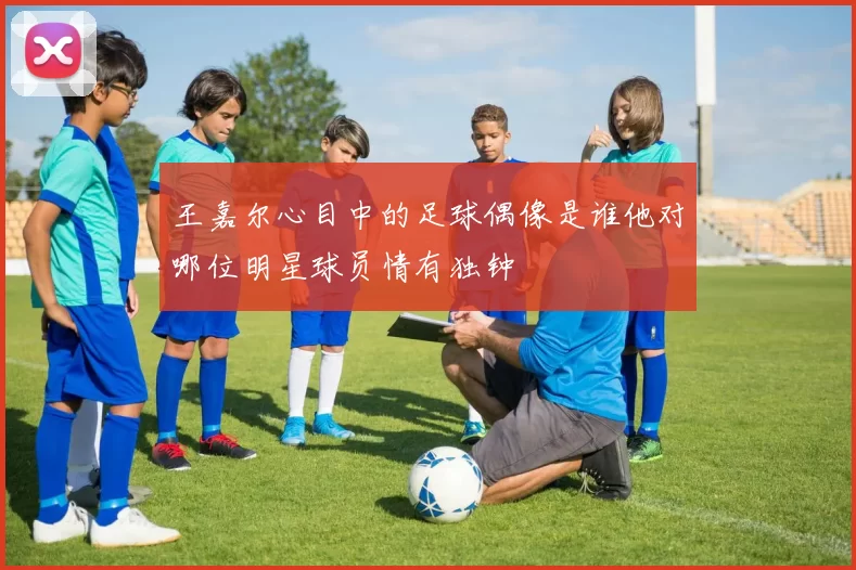 王嘉尔心目中的足球偶像是谁他对哪位明星球员情有独钟