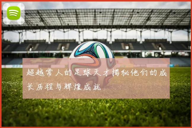 超越常人的足球天才揭秘他们的成长历程与辉煌成就