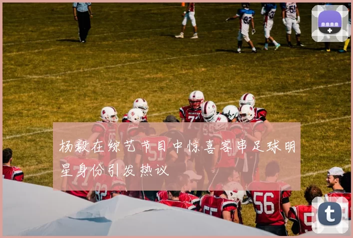 杨毅在综艺节目中惊喜客串足球明星身份引发热议