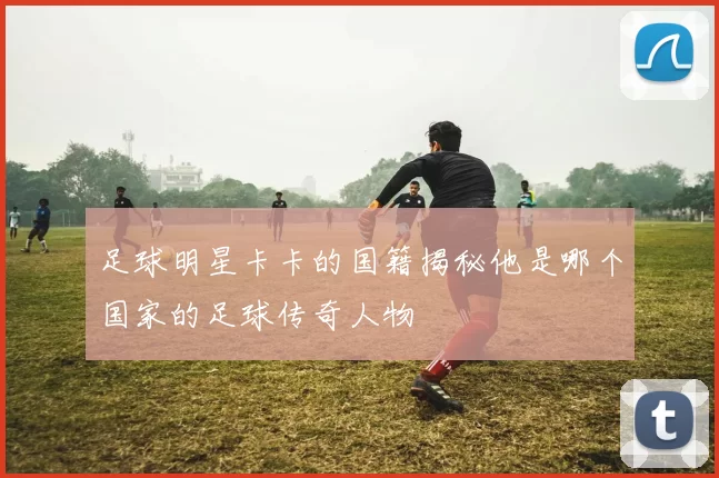 足球明星卡卡的国籍揭秘他是哪个国家的足球传奇人物